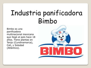 Bimbo es una
panificadora
multinacional mexicana
que llegó al país hace 18
años. Tiene plantas en
Tenjo (Cundinamarca),
Cali, y Soledad
(Atlántico).
Industria panificadora
Bimbo
 