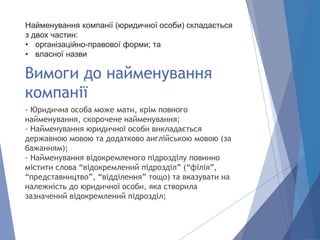 - Юридична особа може мати, крім повного
найменування, скорочене найменування;
- Найменування юридичної особи викладається
державною мовою та додатково англійською мовою (за
бажанням);
- Найменування відокремленого підрозділу повинно
містити слова “відокремлений підрозділ” (“філія”,
“представництво”, “відділення” тощо) та вказувати на
належність до юридичної особи, яка створила
зазначений відокремлений підрозділ;
Вимоги до найменування
компанії
Найменування компанії (юридичної особи) складається
з двох частин:
• організаційно-правової форми; та
• власної назви
 