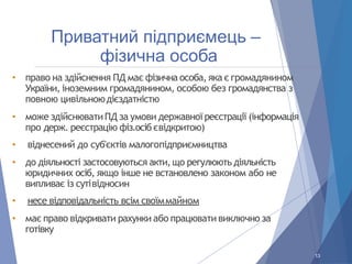 Приватний підприємець –
фізична особа
• право на здійснення ПД має фізична особа, яка є громадянином
України, іноземним громадянином, особою без громадянства з
повною цивільноюдієздатністю
• може здійснюватиПД за умови державної реєстрації (інформація
про держ. реєстрацію фіз.осіб євідкритою)
• віднесений до суб'єктів малогопідприємництва
• до діяльності застосовуються акти, що регулюють діяльність
юридичних осіб, якщо інше не встановлено законом або не
випливає із сутівідносин
• несе відповідальність всім своїммайном
• має право відкривати рахунки або працювати виключно за
готівку
13
 