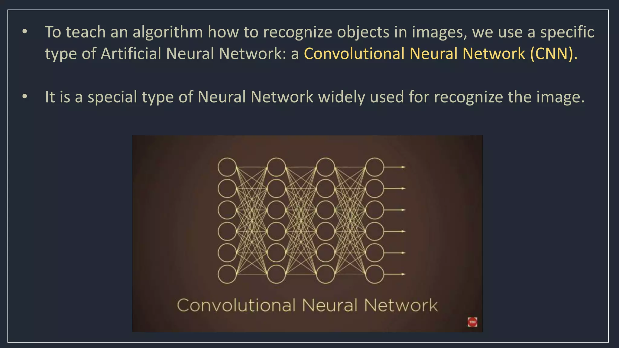 • To teach an algorithm how to recognize objects in images, we use a specific
type of Artificial Neural Network: a Convolutional Neural Network (CNN).
• It is a special type of Neural Network widely used for recognize the image.
 