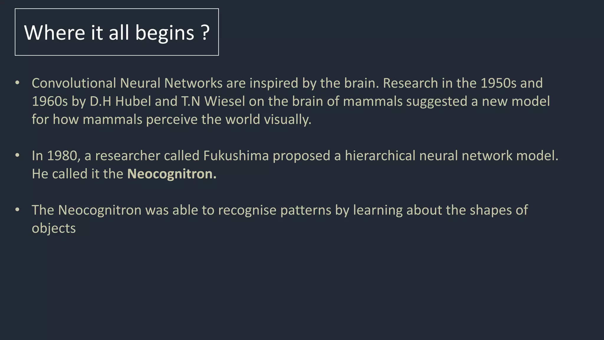 Where it all begins ?
• Convolutional Neural Networks are inspired by the brain. Research in the 1950s and
1960s by D.H Hubel and T.N Wiesel on the brain of mammals suggested a new model
for how mammals perceive the world visually.
• In 1980, a researcher called Fukushima proposed a hierarchical neural network model.
He called it the Neocognitron.
• The Neocognitron was able to recognise patterns by learning about the shapes of
objects
 