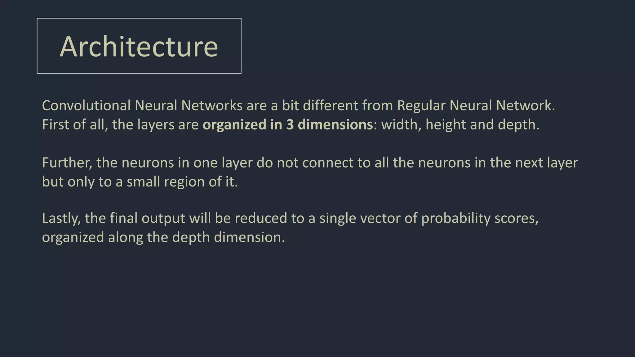 Architecture
Convolutional Neural Networks are a bit different from Regular Neural Network.
First of all, the layers are organized in 3 dimensions: width, height and depth.
Further, the neurons in one layer do not connect to all the neurons in the next layer
but only to a small region of it.
Lastly, the final output will be reduced to a single vector of probability scores,
organized along the depth dimension.
 