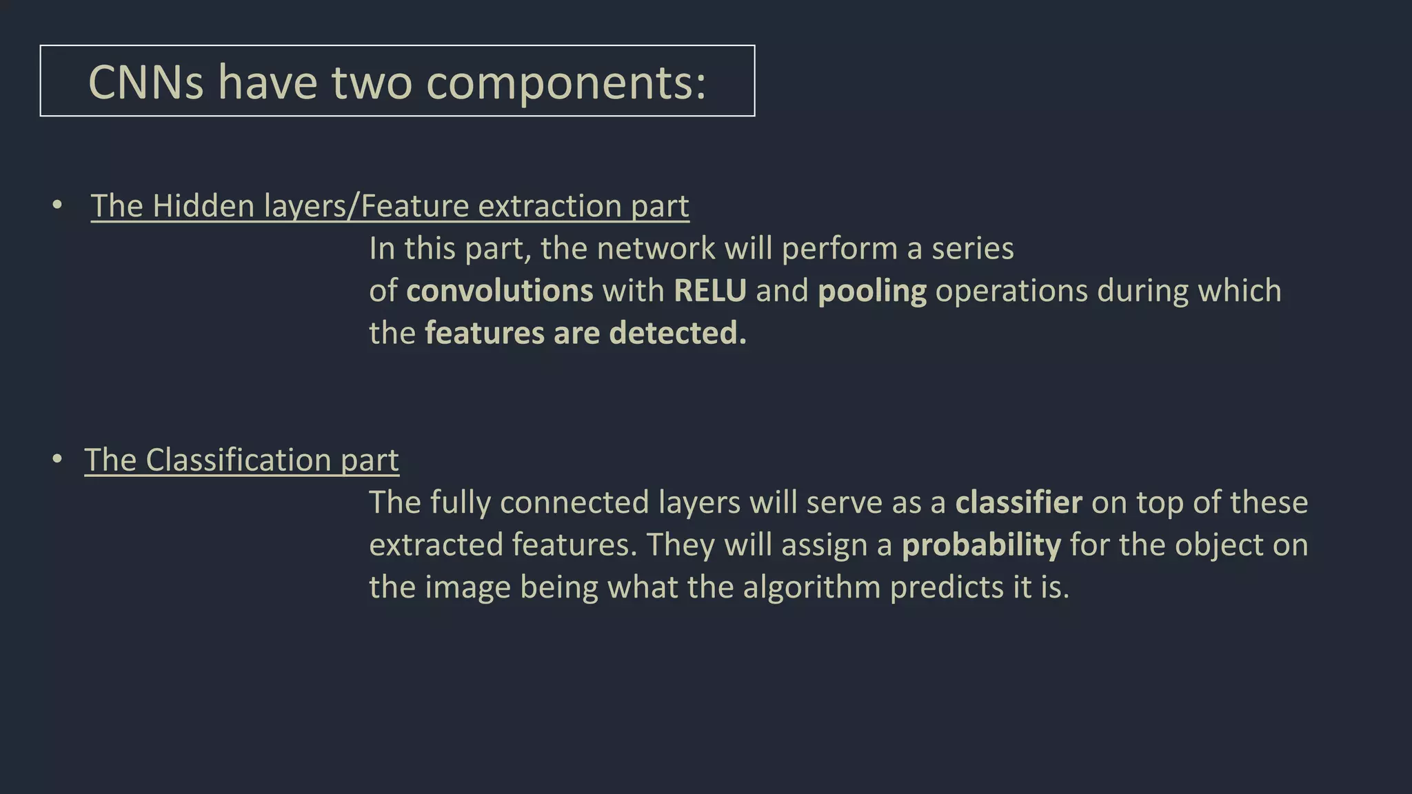 CNNs have two components:
• The Hidden layers/Feature extraction part
In this part, the network will perform a series
of convolutions with RELU and pooling operations during which
the features are detected.
• The Classification part
The fully connected layers will serve as a classifier on top of these
extracted features. They will assign a probability for the object on
the image being what the algorithm predicts it is.
 