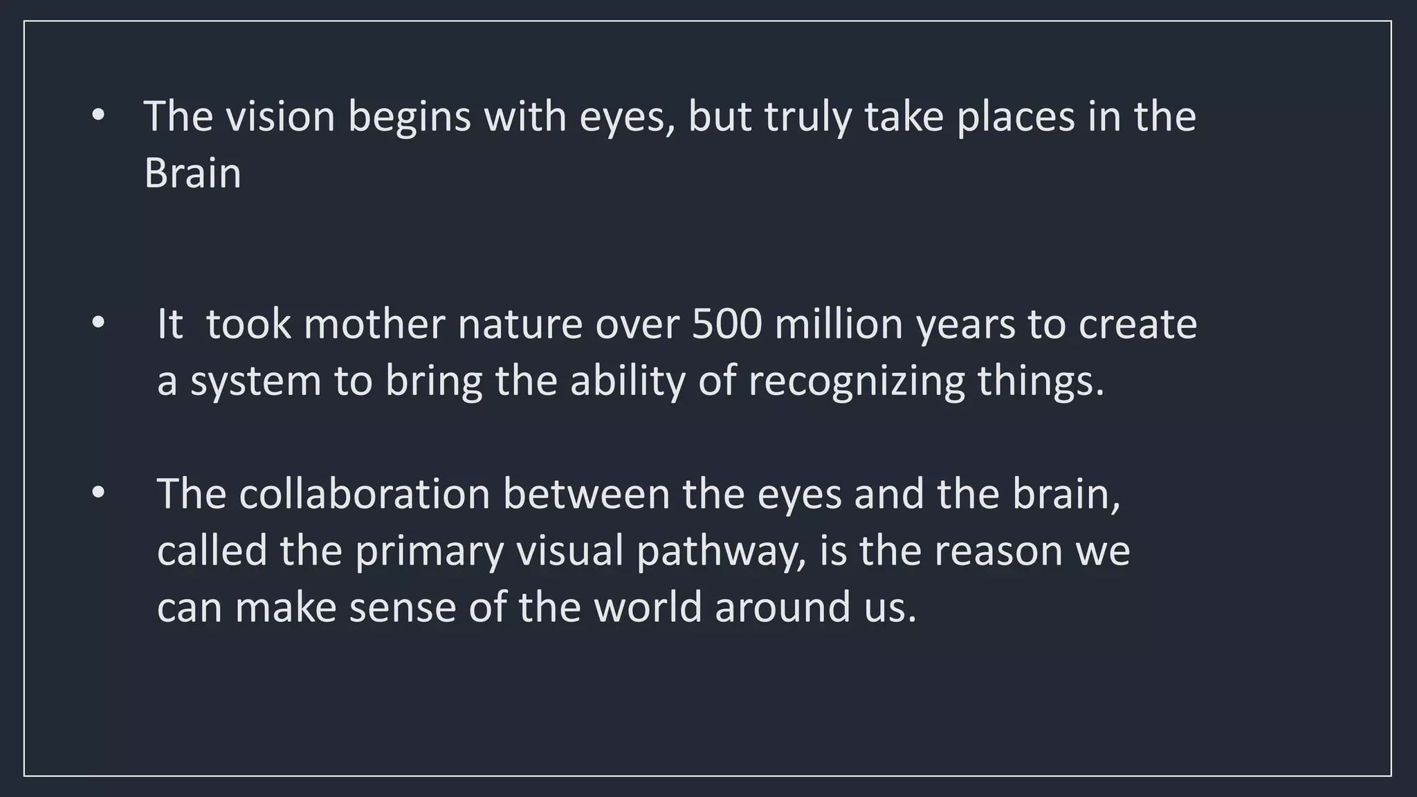 • The vision begins with eyes, but truly take places in the
Brain
• It took mother nature over 500 million years to create
a system to bring the ability of recognizing things.
• The collaboration between the eyes and the brain,
called the primary visual pathway, is the reason we
can make sense of the world around us.
 