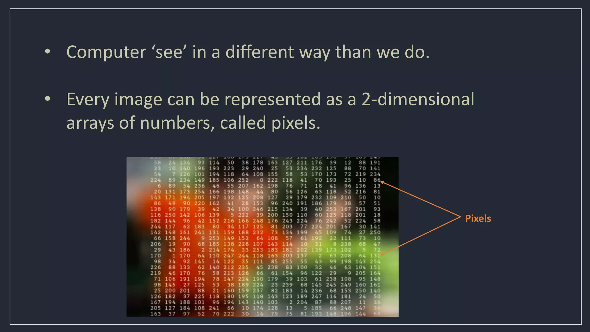• Computer ‘see’ in a different way than we do.
• Every image can be represented as a 2-dimensional
arrays of numbers, called pixels.
Pixels
 