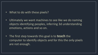 • What to do with these pixels?
• Ultimately we want machines to see like we do naming
objects identifying peoples, inferring 3d understanding
emotions, actions and so on.
• The first step towards this goal is to teach the
computer to identify objects and for this the only pixels
are not enough.
 