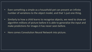 • Even something a simple as a household pet can present an infinite
number of variations to the object model, and that ‘s just one thing.
• Similarly to how a child learns to recognise objects, we need to show an
algorithm millions of picture before it is able to generalize the input and
make predictions for images it has never seen before.
• Here comes Convolution Neural Network into picture.
 