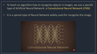 • To teach an algorithm how to recognize objects in images, we use a specific
type of Artificial Neural Network: a Convolutional Neural Network (CNN).
• It is a special type of Neural Network widely used for recognize the image.
 