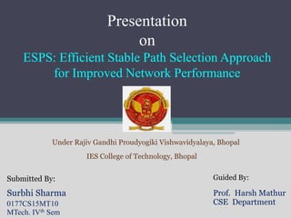 Presentation
on
ESPS: Efficient Stable Path Selection Approach
for Improved Network Performance
Submitted By:
Surbhi Sharma
0177CS15MT10
MTech. IVth Sem
Guided By:
Prof. Harsh Mathur
CSE Department
Under Rajiv Gandhi Proudyogiki Vishwavidyalaya, Bhopal
IES College of Technology, Bhopal
 