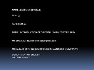 NAME : BORICHA DEVIKA K
SEM: (3)
PAPER NO: 11
TOPIC: INTRODUCTION OF ORIENTALISM BY EDWERD SAID
MY EMAIL ID: devikaboricha08@gmail.com
MAHARAJA KRISHNAKUMARSINHJI BHAVNAGAR UNIVERSITY
DEPARTMENT OF ENGLISH
DR.DILIP BARAD
 