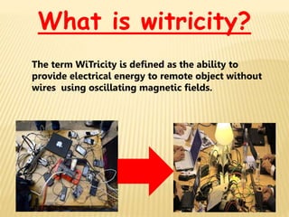 What is witricity?
The term WiTricity is defined as the ability to
provide electrical energy to remote object without
wires using oscillating magnetic fields.
 