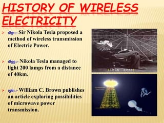  1891 :- Sir Nikola Tesla proposed a
method of wireless transmission
of Electric Power.
 1899:- Nikola Tesla managed to
light 200 lamps from a distance
of 40km.
 1961 :- William C. Brown publishes
an article exploring possibilities
of microwave power
transmission.
HISTORY OF WIRELESS
ELECTRICITY
 