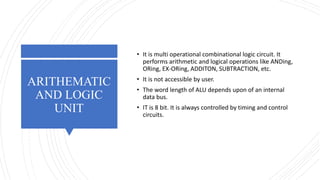 ARITHEMATIC
AND LOGIC
UNIT
• It is multi operational combinational logic circuit. It
performs arithmetic and logical operations like ANDing,
ORing, EX-ORing, ADDITON, SUBTRACTION, etc.
• It is not accessible by user.
• The word length of ALU depends upon of an internal
data bus.
• IT is 8 bit. It is always controlled by timing and control
circuits.
 