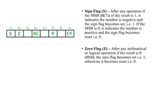 • Sign Flag (S) – After any operation if
the MSB (B(7)) of the result is 1, it
indicates the number is negative and
the sign flag becomes set, i.e. 1. If the
MSB is 0, it indicates the number is
positive and the sign flag becomes
reset i.e. 0.
• Zero Flag (Z) – After any arithmetical
or logical operation if the result is 0
(00)H, the zero flag becomes set i.e. 1,
otherwise it becomes reset i.e. 0.
 