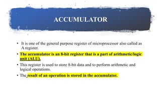 ACCUMULATOR
• It is one of the general purpose register of microprocessor also called as
A register.
• The accumulator is an 8-bit register that is a part of arithmetic/logic
unit (ALU).
• This register is used to store 8-bit data and to perform arithmetic and
logical operations.
• The result of an operation is stored in the accumulator.
 