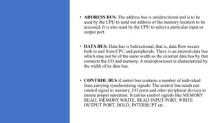 • ADDRESS BUS: The address bus is unidirectional and is to be
used by the CPU to send out address of the memory location to be
accessed. It is also used by the CPU to select a particular input or
output port.
• DATA BUS: Data bus is bidirectional, that is, data flow occurs
both to and from CPU and peripherals. There is an internal data bus
which may not be of the same width as the external data bus by that
connects the I/O and memory. A microprocessor is characterized by
the width of its data bus.
• CONTROL BUS :Control bus contains a number of individual
lines carrying synchronizing signals. The control bus sends out
control signal to memory, I/O ports and other peripheral devices to
ensure proper operation. It carries control signals like MEMORY
READ, MEMORY WRITE, READ INPUT PORT, WRITE
OUTPUT PORT, HOLD, INTERRUPT etc.
 