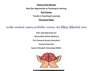 Theme of the Seminar
Next Gen Approaches to Teaching & Learning
Sub-Themes
Trends in Teaching & Learning
Theoretical Paper
માનસિક સ્વાસ્્યનો પ્રિન્નતા,સ્વ-સનયંસિત અધ્યયન અને શૈક્ષિણક ક સિધિસાિાનેનો િંધં
Shah Jalpa Rajendrakumar
[M.Com,M.Ed.,M.Phil.,NET(Edu.)]
Ph.D. Research Scholar [Education]
Faculty of Education
Gujarat Vidhyapith, Ahmedabad-380004.
(M) 9510038033
 