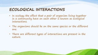 ECOLOGICAL INTERACTIONS
• In ecology the effect that a pair of organism living together
in a community have on each other is known as ecological
interactions.
• The organisms should be on the same species or the different
one.
• There are different types of interactions are present in the
nature.
 
