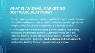 WHAT IS AN EMAIL MARKETING
SOFTWARE PLATFORM?
• Email marketing software platforms are SaaS (cloud) based platforms
that allow marketers to create, send and analyze emails, typically for
the purposes of audience engagement and lead generation.
• The importance of email marketing is an established fact among
marketers and business leaders. Automated emails are a cost-
effective channel to connect with new prospects, engaging your
existing customers / audience, lead nurturing and management,
relationship building through drip campaigns and more
 