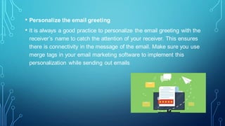 • Personalize the email greeting
• It is always a good practice to personalize the email greeting with the
receiver’s name to catch the attention of your receiver. This ensures
there is connectivity in the message of the email. Make sure you use
merge tags in your email marketing software to implement this
personalization while sending out emails
 