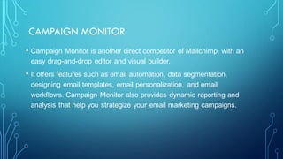 CAMPAIGN MONITOR
• Campaign Monitor is another direct competitor of Mailchimp, with an
easy drag-and-drop editor and visual builder.
• It offers features such as email automation, data segmentation,
designing email templates, email personalization, and email
workflows. Campaign Monitor also provides dynamic reporting and
analysis that help you strategize your email marketing campaigns.
 