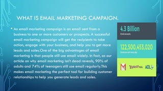 WHAT IS EMAIL MARKETING CAMPAIGN.
• An email marketing campaign is an email sent from a
business to one or more customers or prospects. A successful
email marketing campaign will get the recipients to take
action, engage with your business, and help you to get more
leads and sales.One of the big advantages of email
marketing is that people still use email widely. In fact, as our
article on why email marketing isn’t dead reveals, 90% of
adults and 74% of teenagers still use email regularly.This
makes email marketing the perfect tool for building customer
relationships to help you generate leads and sales.
 