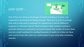 LOW COST -
One of the most obvious advantages of email marketing is its lower cost
compared to mainstream marketing channels. There are no print or postage
costs and no fees paid in exchange for exposure on a certain billboard,
magazine or television channel. Email marketers might consider investing in
specialist software to automate, track and evaluate their emails. Granted, there
may be a small overhead for sending thousands of emails at a time, but these
costs are far lower than what you would expect to pay using other marketing
channels.
 