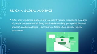 REACH A GLOBAL AUDIENCE
• What other marketing platform lets you instantly send a message to thousands
of people across the world? Sure, social media can help you spread the word
amongst a global audience – but there’s no telling who’s actually reading
your content.
 