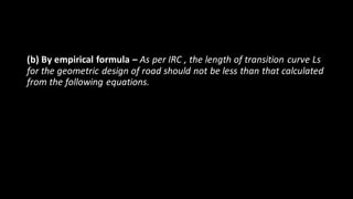 (b) By empirical formula – As per IRC , the length of transition curve Ls
for the geometric design of road should not be less than that calculated
from the following equations.
 