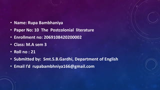 • Name: Rupa Bambhaniya
• Paper No: 10 The Postcolonial literature
• Enrollment no: 2069108420200002
• Class: M.A sem 3
• Roll no : 21
• Submitted by: Smt.S.B.Gardhi, Department of English
• Email I’d rupabambhniya166@gmail.com
 
