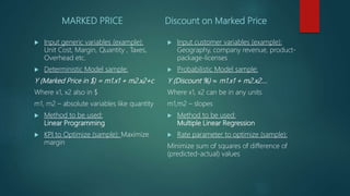 MARKED PRICE
 Input generic variables (example):
Unit Cost, Margin, Quantity , Taxes,
Overhead etc.
 Deterministic Model sample:
Y (Marked Price in $) = m1.x1 + m2.x2+c
Where x1, x2 also in $
m1, m2 – absolute variables like quantity
 Method to be used:
Linear Programming
 KPI to Optimize (sample): Maximize
margin
Discount on Marked Price
 Input customer variables (example):
Geography, company revenue, product-
package-licenses
 Probabilistic Model sample:
Y (Discount %) ≈ m1.x1 + m2.x2….
Where x1, x2 can be in any units
m1,m2 – slopes
 Method to be used:
Multiple Linear Regression
 Rate parameter to optimize (sample):
Minimize sum of squares of difference of
(predicted-actual) values
 