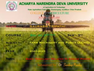 COLLEGE OF AGRICULTURE
KOTWA,AZAMGARH
NAME : SAURABH TRIPATHI
COURSE : Bsc Ag 2ND Year Sem : 3rd.
SUBJECT : Farm Machinery and Power (AENG)
YEAR : 2020-2021
Topic : Basic Termilogy Related To Engine Power
Submitted To : Dr. Sandeep Pandey
Sandeep Pandey
Sandeep Pandey
 