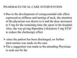 PHARMACEUTICAL CARE INTERVENTION
Due to the development of extrapyramidal side effect
expressed as stiffness and turning of neck, the attention
of the physician was drawn to it and the dose increased
to 5 mg for the remaining time she spent in the hospital.
Also, she was giving Biperiden (Akineton) 5 mg STAT
to reduce the cholinergic effect
 since the patient has been discharged, no further
intervension was made on the case
The a suggestion was made to the attending Physician,
to seek out for the
 