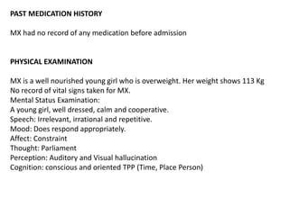 PAST MEDICATION HISTORY
MX had no record of any medication before admission
PHYSICAL EXAMINATION
MX is a well nourished young girl who is overweight. Her weight shows 113 Kg
No record of vital signs taken for MX.
Mental Status Examination:
A young girl, well dressed, calm and cooperative.
Speech: Irrelevant, irrational and repetitive.
Mood: Does respond appropriately.
Affect: Constraint
Thought: Parliament
Perception: Auditory and Visual hallucination
Cognition: conscious and oriented TPP (Time, Place Person)
 