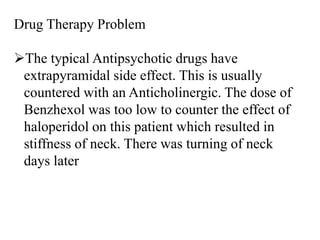 Drug Therapy Problem
The typical Antipsychotic drugs have
extrapyramidal side effect. This is usually
countered with an Anticholinergic. The dose of
Benzhexol was too low to counter the effect of
haloperidol on this patient which resulted in
stiffness of neck. There was turning of neck
days later
 