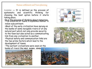 Human settlement and Town planning
PLANNING — It is defined as the process of
systematic and scientific thinking for
choosing the best option before it starts
taking place.
•It is the process of thinking about tomorrow.
•The evolution of towns in a planned manner in
indian subcontinent.
•Most of the early civilization have sprung on
the banks of some navigable rivers or at any
natural port which not only provide security
to the town but also acted as a communicating
link from one civilization to another.
•Physical safety and communication links are
the two prime factors which lead to the
development of towns.
•The earliest civilizations were seen on the
banks of rivers like NILE, GANGA, SINDHU.
 