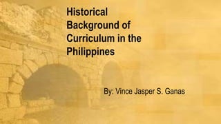 Historical
Background of
Curriculum in the
Philippines
By: Vince Jasper S. Ganas
 