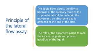 Principle of
the lateral
flow assay
The liquid flows across the device
because of the capillary force of the
strip material and, to maintain this
movement, an absorbent pad is
attached at the end of the strip.
The role of the absorbent pad is to wick
the excess reagents and prevent
backflow of the liquid.
 