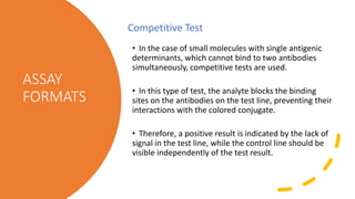 ASSAY
FORMATS
• In the case of small molecules with single antigenic
determinants, which cannot bind to two antibodies
simultaneously, competitive tests are used.
• In this type of test, the analyte blocks the binding
sites on the antibodies on the test line, preventing their
interactions with the colored conjugate.
• Therefore, a positive result is indicated by the lack of
signal in the test line, while the control line should be
visible independently of the test result.
Competitive Test
 