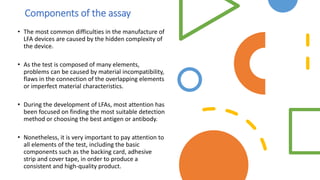 Components of the assay
• The most common difficulties in the manufacture of
LFA devices are caused by the hidden complexity of
the device.
• As the test is composed of many elements,
problems can be caused by material incompatibility,
flaws in the connection of the overlapping elements
or imperfect material characteristics.
• During the development of LFAs, most attention has
been focused on finding the most suitable detection
method or choosing the best antigen or antibody.
• Nonetheless, it is very important to pay attention to
all elements of the test, including the basic
components such as the backing card, adhesive
strip and cover tape, in order to produce a
consistent and high-quality product.
 