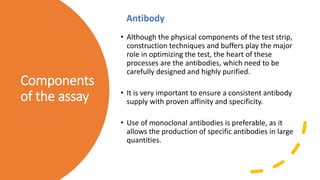 Components
of the assay
• Although the physical components of the test strip,
construction techniques and buffers play the major
role in optimizing the test, the heart of these
processes are the antibodies, which need to be
carefully designed and highly purified.
• It is very important to ensure a consistent antibody
supply with proven affinity and specificity.
• Use of monoclonal antibodies is preferable, as it
allows the production of specific antibodies in large
quantities.
Antibody
 