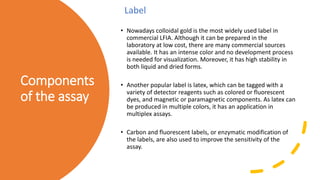 Components
of the assay
• Nowadays colloidal gold is the most widely used label in
commercial LFIA. Although it can be prepared in the
laboratory at low cost, there are many commercial sources
available. It has an intense color and no development process
is needed for visualization. Moreover, it has high stability in
both liquid and dried forms.
• Another popular label is latex, which can be tagged with a
variety of detector reagents such as colored or fluorescent
dyes, and magnetic or paramagnetic components. As latex can
be produced in multiple colors, it has an application in
multiplex assays.
• Carbon and fluorescent labels, or enzymatic modification of
the labels, are also used to improve the sensitivity of the
assay.
Label
 