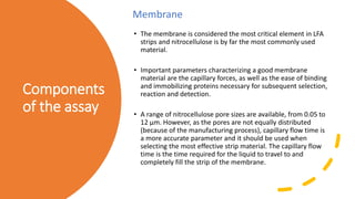 Components
of the assay
• The membrane is considered the most critical element in LFA
strips and nitrocellulose is by far the most commonly used
material.
• Important parameters characterizing a good membrane
material are the capillary forces, as well as the ease of binding
and immobilizing proteins necessary for subsequent selection,
reaction and detection.
• A range of nitrocellulose pore sizes are available, from 0.05 to
12 μm. However, as the pores are not equally distributed
(because of the manufacturing process), capillary flow time is
a more accurate parameter and it should be used when
selecting the most effective strip material. The capillary flow
time is the time required for the liquid to travel to and
completely fill the strip of the membrane.
Membrane
 