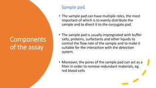 Components
of the assay
• The sample pad can have multiple roles, the most
important of which is to evenly distribute the
sample and to direct it to the conjugate pad.
• The sample pad is usually impregnated with buffer
salts, proteins, surfactants and other liquids to
control the flow rate of the sample and to make it
suitable for the interaction with the detection
system.
• Moreover, the pores of the sample pad can act as a
filter in order to remove redundant materials, eg.
red blood cells
Sample pad
 