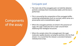 Components
of the assay
• The main role of the conjugate pad is to hold the detector
particles and keep them functionally stable until the test is
performed.
• This is ensured by the composition of the conjugate buffer,
containing carbohydrates (such as sucrose), which serve as a
preservative and a resolubilization agent.
• When the conjugate particles are dried in the presence of
sugar, the sugar molecules form a layer around them
stabilizing their biological structures.
• When the sample enters the conjugate pad, the sugar
molecules rapidly dissolve carrying the particles into the fluid
stream. It is crucial that the release is consistent between
individual test strips.
Conjugate pad
 
