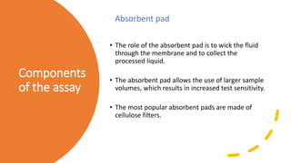 Components
of the assay
• The role of the absorbent pad is to wick the fluid
through the membrane and to collect the
processed liquid.
• The absorbent pad allows the use of larger sample
volumes, which results in increased test sensitivity.
• The most popular absorbent pads are made of
cellulose filters.
Absorbent pad
 