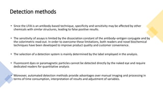 Detection methods
• Since the LFIA is an antibody-based technique, specificity and sensitivity may be affected by other
chemicals with similar structures, leading to false positive results.
• The sensitivity of assays is limited by the dissociation constant of the antibody–antigen conjugate and by
the colorimetric read-out. In order to overcome these limitations, both readers and novel biochemical
techniques have been developed to improve product quality and customer convenience.
• The selection of a detection system is mainly determined by the label employed in the analysis.
• Fluorescent dyes or paramagnetic particles cannot be detected directly by the naked eye and require
dedicated readers for quantitative analysis
• Moreover, automated detection methods provide advantages over manual imaging and processing in
terms of time consumption, interpretation of results and adjustment of variables.
 