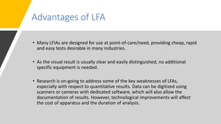 Advantages of LFA
• Many LFIAs are designed for use at point-of-care/need, providing cheap, rapid
and easy tests desirable in many industries.
• As the visual result is usually clear and easily distinguished, no additional
specific equipment is needed.
• Research is on-going to address some of the key weaknesses of LFAs,
especially with respect to quantitative results. Data can be digitized using
scanners or cameras with dedicated software, which will also allow the
documentation of results. However, technological improvements will affect
the cost of apparatus and the duration of analysis.
 