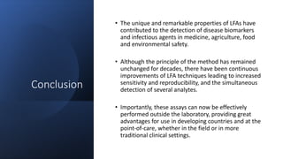 Conclusion
• The unique and remarkable properties of LFAs have
contributed to the detection of disease biomarkers
and infectious agents in medicine, agriculture, food
and environmental safety.
• Although the principle of the method has remained
unchanged for decades, there have been continuous
improvements of LFA techniques leading to increased
sensitivity and reproducibility, and the simultaneous
detection of several analytes.
• Importantly, these assays can now be effectively
performed outside the laboratory, providing great
advantages for use in developing countries and at the
point-of-care, whether in the field or in more
traditional clinical settings.
 