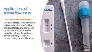 Applications of
lateral flow assay
LFA-based tests are widely used
in hospitals, physician's offices
and clinical laboratories for the
qualitative and quantitative
detection of specific antigens
and antibodies, as well as
products of gene amplification
 
